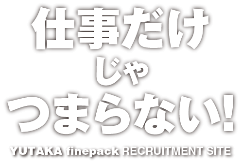 仕事だけじゃつまらない！YUTAKA finepack RECRUITMENT SITE