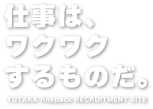 仕事はわくわくするものだ。YUTAKA finepack RECRUITMENT SITE